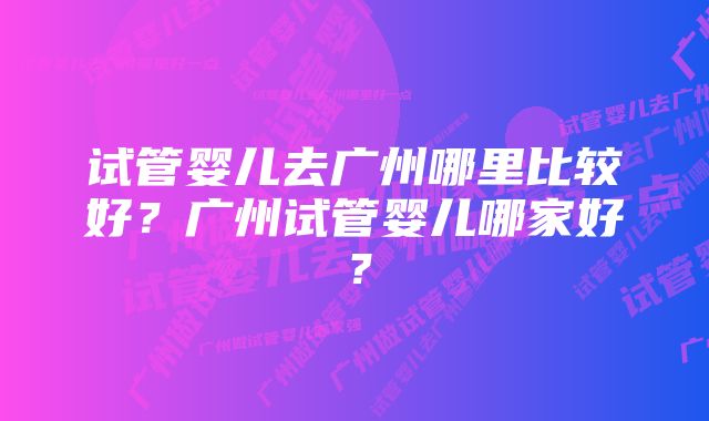 试管婴儿去广州哪里比较好？广州试管婴儿哪家好？