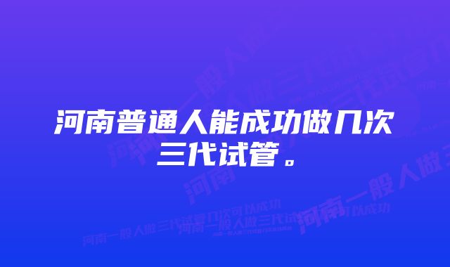 河南普通人能成功做几次三代试管。