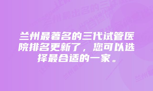 兰州最著名的三代试管医院排名更新了，您可以选择最合适的一家。