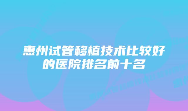 惠州试管移植技术比较好的医院排名前十名