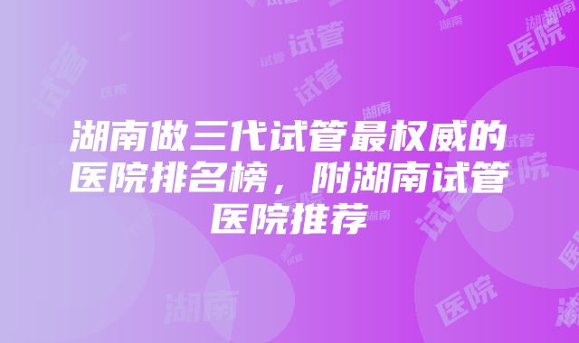 湖南做三代试管最权威的医院排名榜，附湖南试管医院推荐