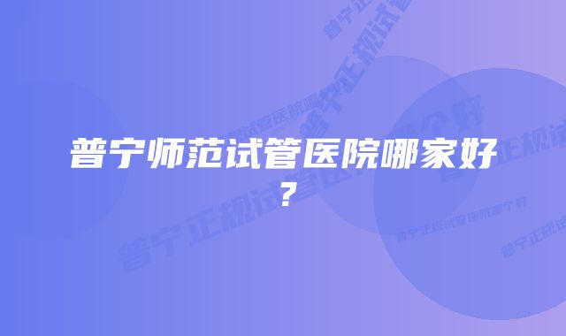 普宁师范试管医院哪家好？