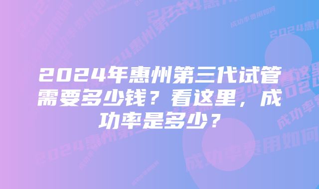 2024年惠州第三代试管需要多少钱？看这里，成功率是多少？