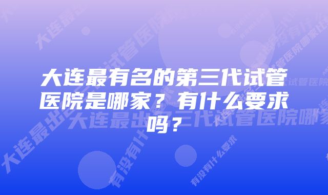 大连最有名的第三代试管医院是哪家？有什么要求吗？