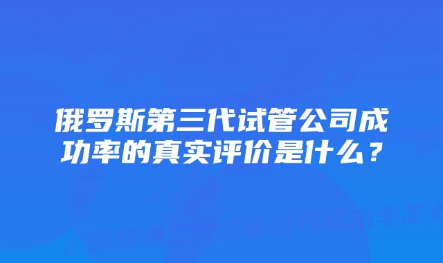 俄罗斯第三代试管公司成功率的真实评价是什么？