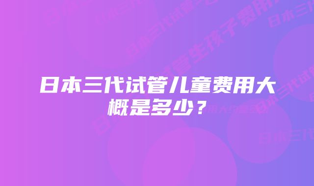 日本三代试管儿童费用大概是多少？