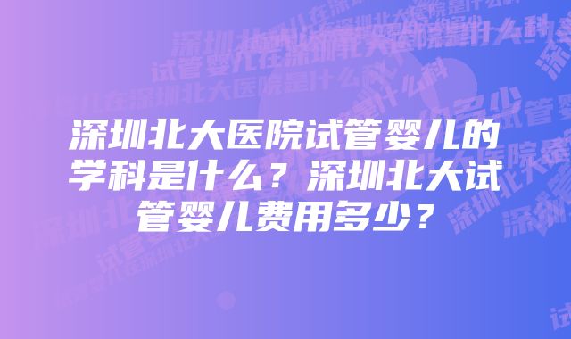 深圳北大医院试管婴儿的学科是什么？深圳北大试管婴儿费用多少？