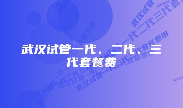 武汉试管一代、二代、三代套餐费