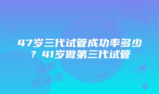 47岁三代试管成功率多少？41岁做第三代试管