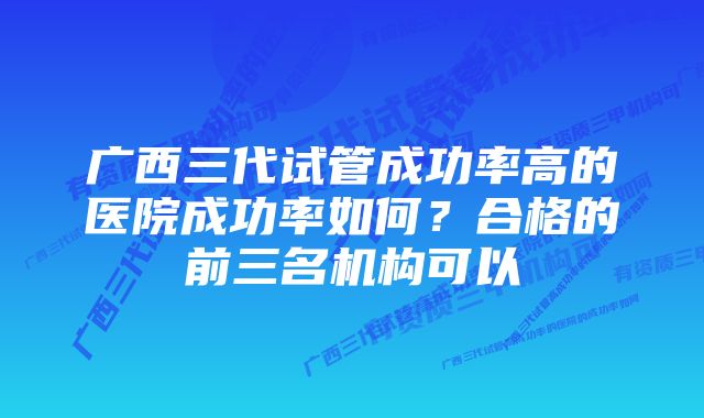 广西三代试管成功率高的医院成功率如何？合格的前三名机构可以