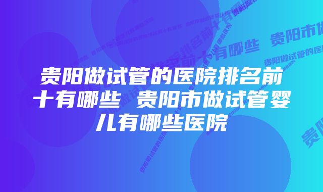 贵阳做试管的医院排名前十有哪些 贵阳市做试管婴儿有哪些医院