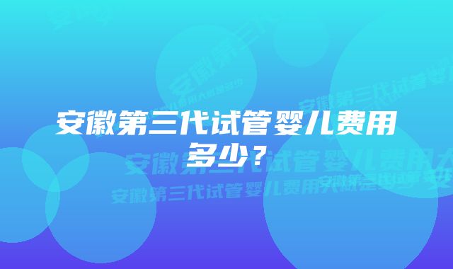 安徽第三代试管婴儿费用多少？