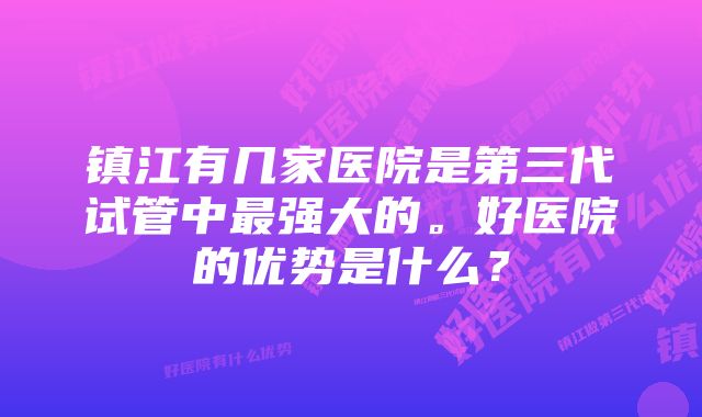 镇江有几家医院是第三代试管中最强大的。好医院的优势是什么？