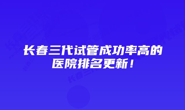 长春三代试管成功率高的医院排名更新！