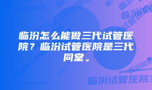 临汾怎么能做三代试管医院？临汾试管医院是三代同堂。