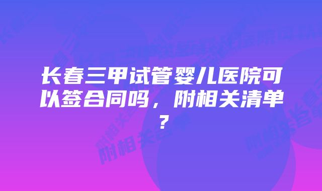 长春三甲试管婴儿医院可以签合同吗，附相关清单？