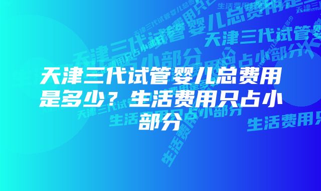 天津三代试管婴儿总费用是多少？生活费用只占小部分