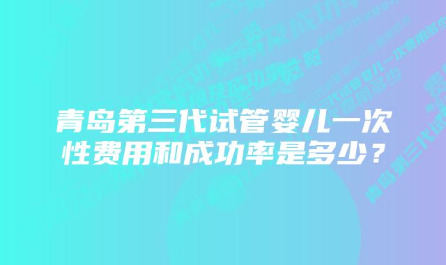 青岛第三代试管婴儿一次性费用和成功率是多少？