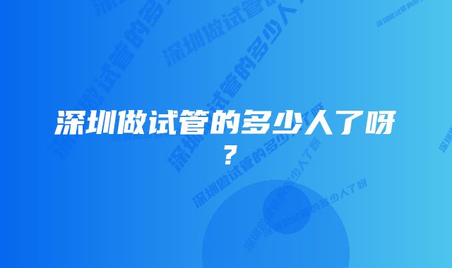 深圳做试管的多少人了呀？