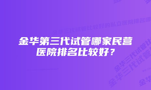 金华第三代试管哪家民营医院排名比较好？