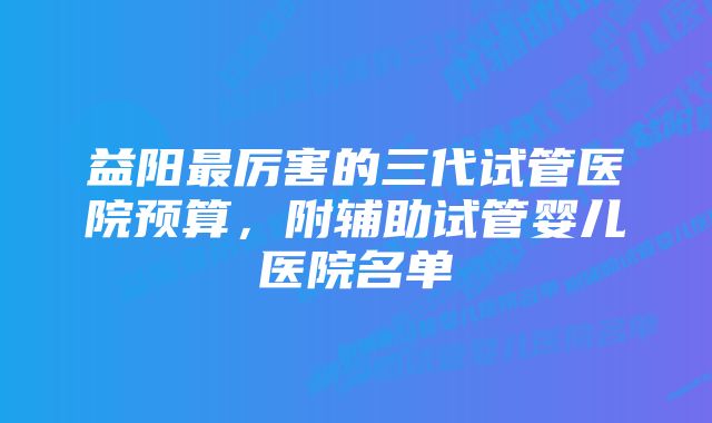 益阳最厉害的三代试管医院预算，附辅助试管婴儿医院名单