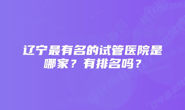 辽宁最有名的试管医院是哪家？有排名吗？