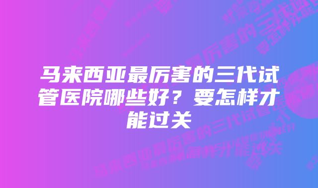 马来西亚最厉害的三代试管医院哪些好？要怎样才能过关