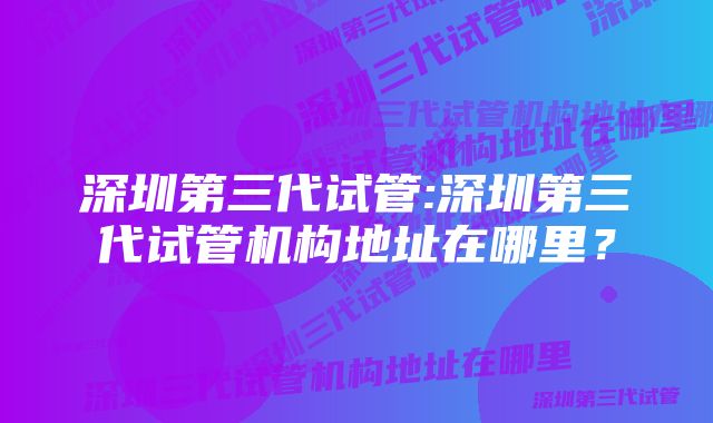 深圳第三代试管:深圳第三代试管机构地址在哪里？