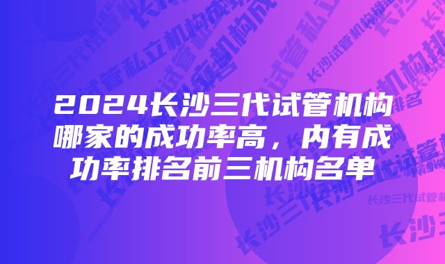 2024长沙三代试管机构哪家的成功率高，内有成功率排名前三机构名单