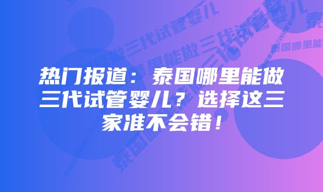 热门报道：泰国哪里能做三代试管婴儿？选择这三家准不会错！