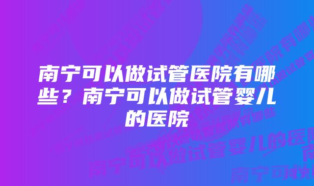 南宁可以做试管医院有哪些？南宁可以做试管婴儿的医院