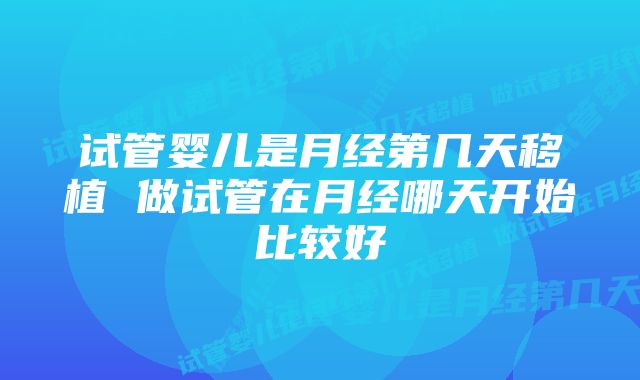 试管婴儿是月经第几天移植 做试管在月经哪天开始比较好