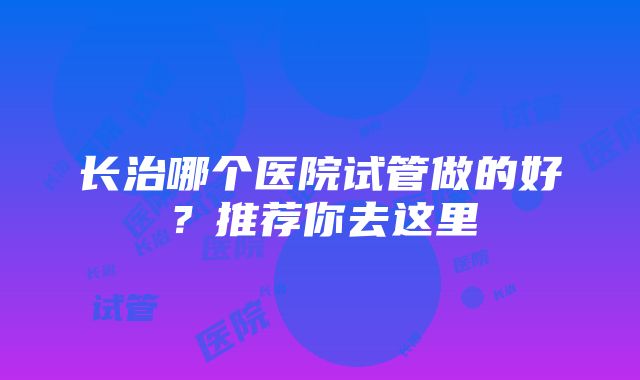 长治哪个医院试管做的好？推荐你去这里