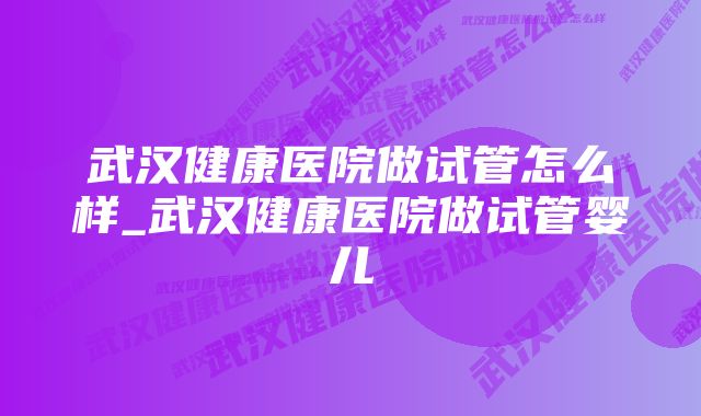 武汉健康医院做试管怎么样_武汉健康医院做试管婴儿