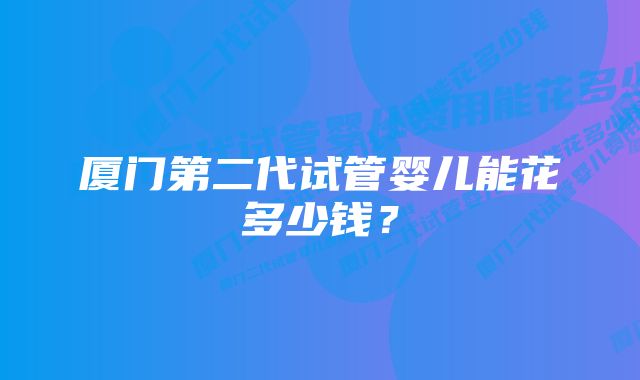 厦门第二代试管婴儿能花多少钱？