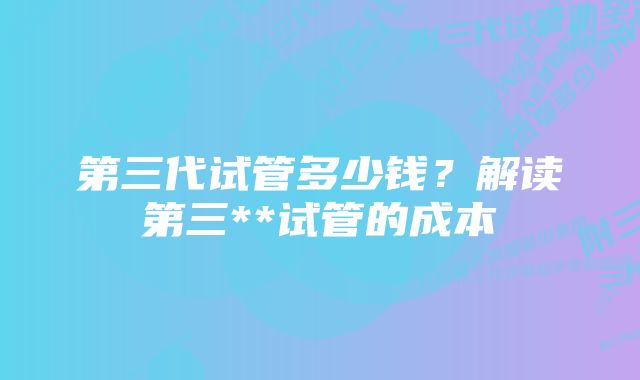 第三代试管多少钱？解读第三**试管的成本