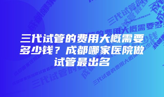 三代试管的费用大概需要多少钱？成都哪家医院做试管最出名