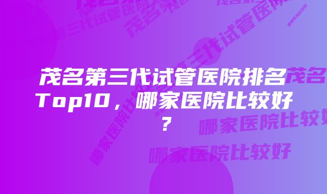 茂名第三代试管医院排名Top10，哪家医院比较好？