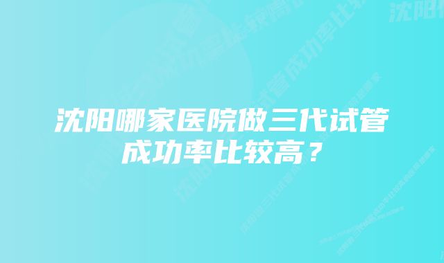 沈阳哪家医院做三代试管成功率比较高？