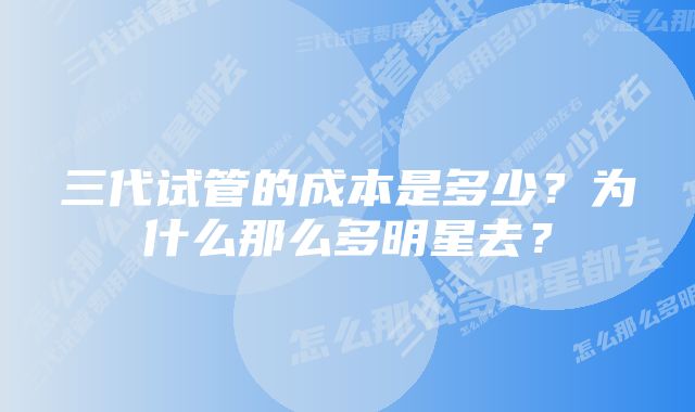 三代试管的成本是多少？为什么那么多明星去？