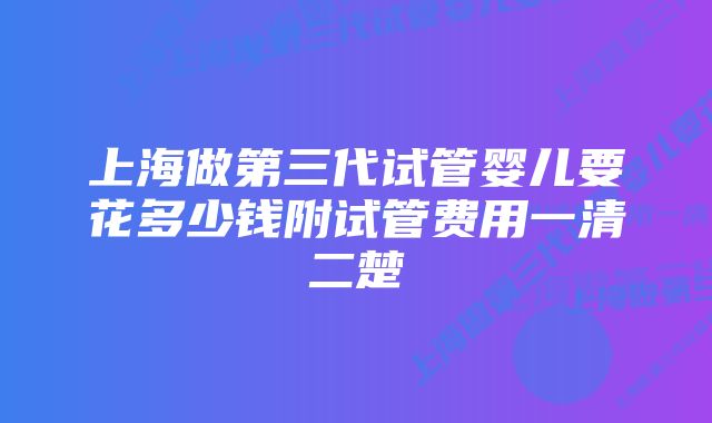 上海做第三代试管婴儿要花多少钱附试管费用一清二楚