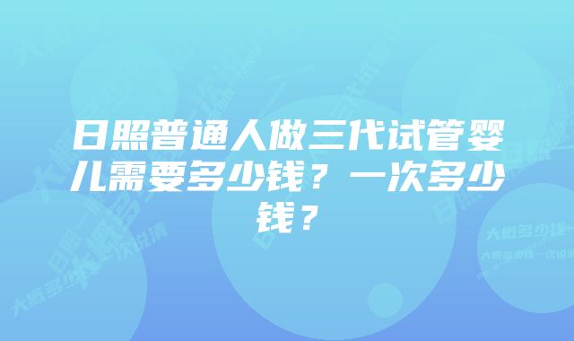 日照普通人做三代试管婴儿需要多少钱？一次多少钱？