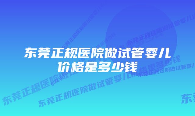 东莞正规医院做试管婴儿价格是多少钱