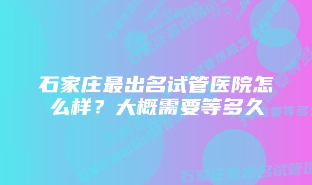 石家庄最出名试管医院怎么样？大概需要等多久