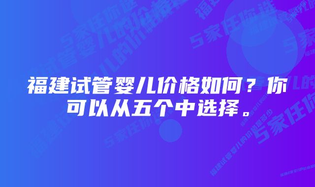 福建试管婴儿价格如何？你可以从五个中选择。