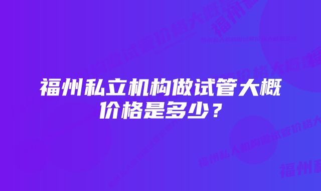 福州私立机构做试管大概价格是多少？