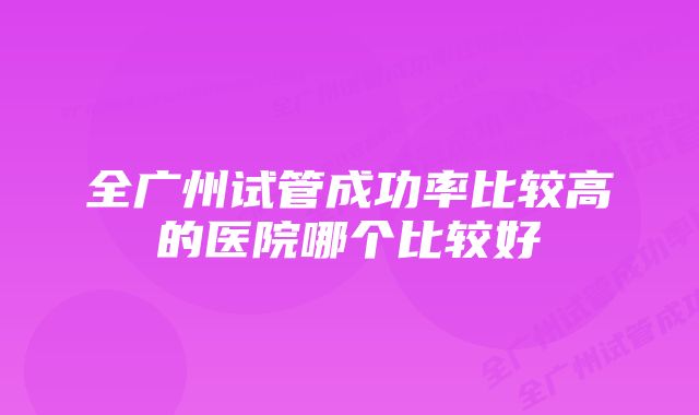 全广州试管成功率比较高的医院哪个比较好