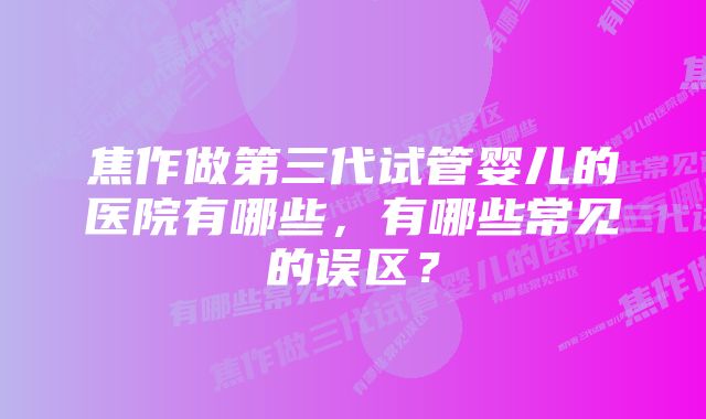 焦作做第三代试管婴儿的医院有哪些，有哪些常见的误区？