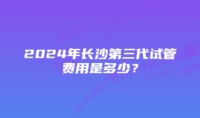 2024年长沙第三代试管费用是多少？