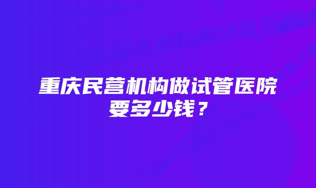 重庆民营机构做试管医院要多少钱？